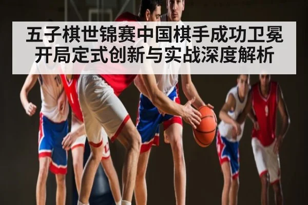 五子棋世锦赛中国棋手成功卫冕 开局定式创新与实战深度解析